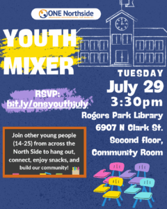 Graphic that shares that on July 29th from 3:30-5:30 pm, there will be a youth mixer focused on organizing your school community. There is a school drawing, chalk backgrounds, and a chalkboard sharing that youth can join one another to enjoy snacks and build community. On the bottom right corner there are some school chairs and on top you find the event will occur on Tuesday, July 29 at the Rogers Park library